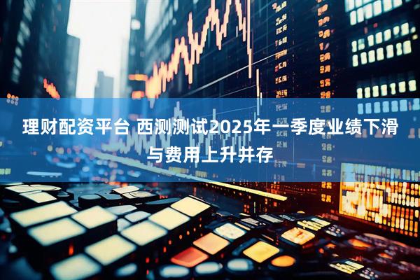 理财配资平台 西测测试2025年一季度业绩下滑与费用上升并存