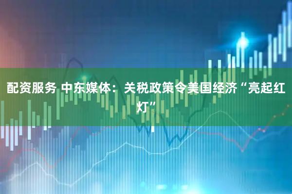 配资服务 中东媒体：关税政策令美国经济“亮起红灯”