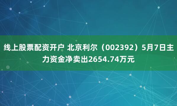 线上股票配资开户 北京利尔（002392）5月7日主力资金净卖出2654.74万元