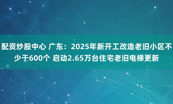 配资炒股中心 广东：2025年新开工改造老旧小区不少于600个 启动2.65万台住宅老旧电梯更新