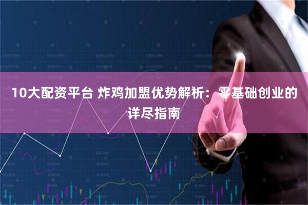 10大配资平台 炸鸡加盟优势解析：零基础创业的详尽指南