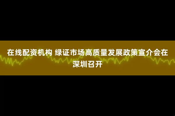 在线配资机构 绿证市场高质量发展政策宣介会在深圳召开