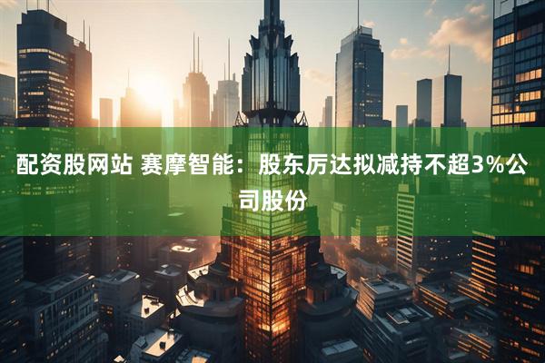 配资股网站 赛摩智能：股东厉达拟减持不超3%公司股份