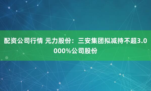 配资公司行情 元力股份：三安集团拟减持不超3.0000%公司股份