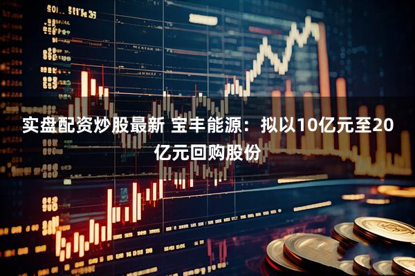 实盘配资炒股最新 宝丰能源：拟以10亿元至20亿元回购股份