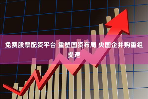 免费股票配资平台 重塑国资布局 央国企并购重组提速