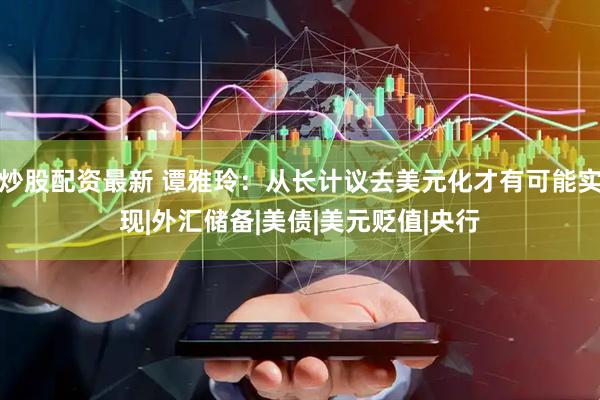 炒股配资最新 谭雅玲：从长计议去美元化才有可能实现|外汇储备|美债|美元贬值|央行