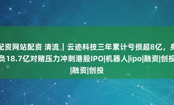 配资网站配资 清流｜云迹科技三年累计亏损超8亿，身负18.7亿对赌压力冲刺港股IPO|机器人|ipo|融资|创投