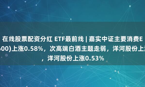 在线股票配资分红 ETF最前线 | 嘉实中证主要消费ETF(512600)上涨0.58%，次高端白酒主题走弱，洋河股份上涨0.53%