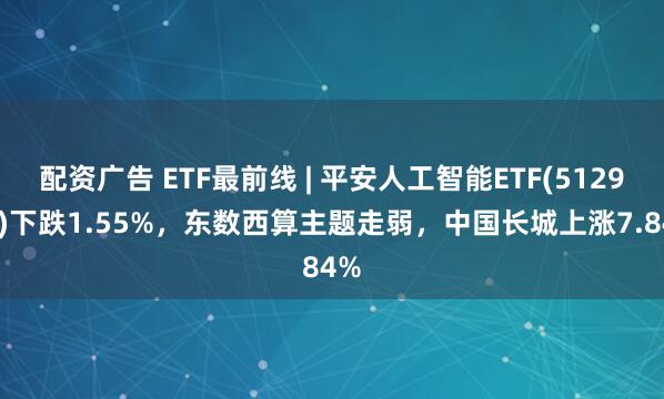 配资广告 ETF最前线 | 平安人工智能ETF(512930)下跌1.55%，东数西算主题走弱，中国长城上涨7.84%