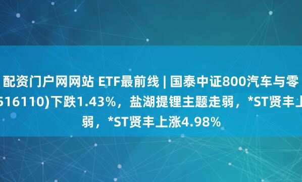 配资门户网网站 ETF最前线 | 国泰中证800汽车与零部件ETF(516110)下跌1.43%，盐湖提锂主题走弱，*ST贤丰上涨4.98%