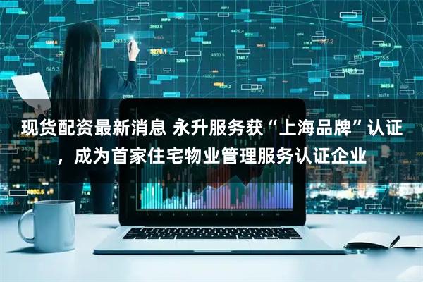 现货配资最新消息 永升服务获“上海品牌”认证，成为首家住宅物业管理服务认证企业