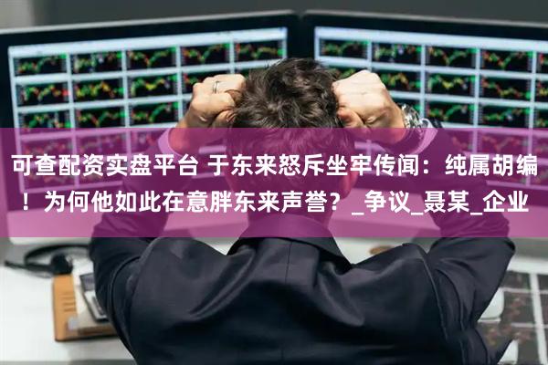 可查配资实盘平台 于东来怒斥坐牢传闻：纯属胡编！为何他如此在意胖东来声誉？_争议_聂某_企业