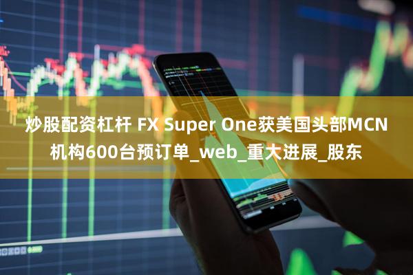 炒股配资杠杆 FX Super One获美国头部MCN机构600台预订单_web_重大进展_股东