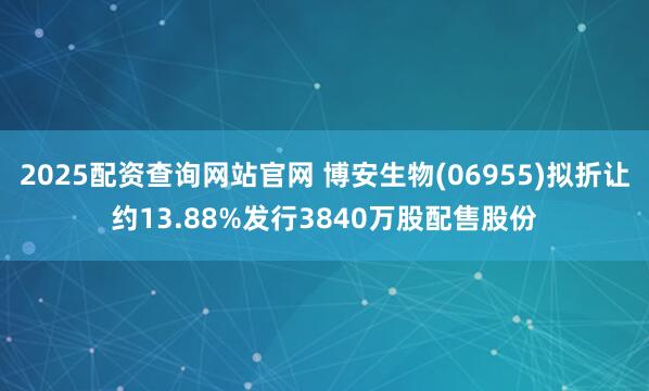 2025配资查询网站官网 博安生物(06955)拟折让约13.88%发行3840万股配售股份