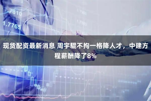 现货配资最新消息 周宇騉不拘一格降人才，中建方程薪酬降了8%