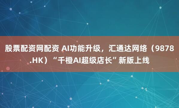 股票配资网配资 AI功能升级，汇通达网络（9878.HK）“千橙AI超级店长”新版上线