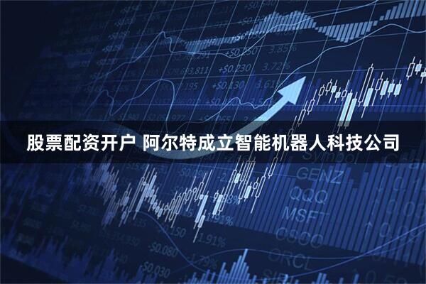 股票配资开户 阿尔特成立智能机器人科技公司