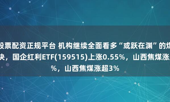 股票配资正规平台 机构继续全面看多“或跃在渊”的煤炭板块，国企红利ETF(159515)上涨0.55%，山西焦煤涨超3%