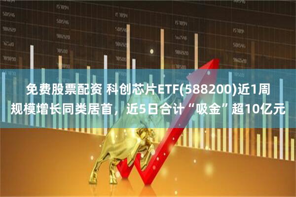 免费股票配资 科创芯片ETF(588200)近1周规模增长同类居首，近5日合计“吸金”超10亿元