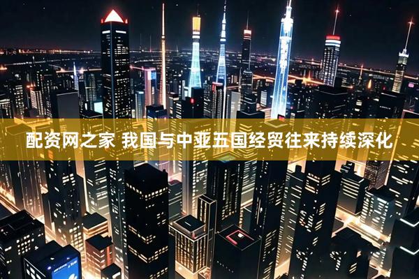 配资网之家 我国与中亚五国经贸往来持续深化