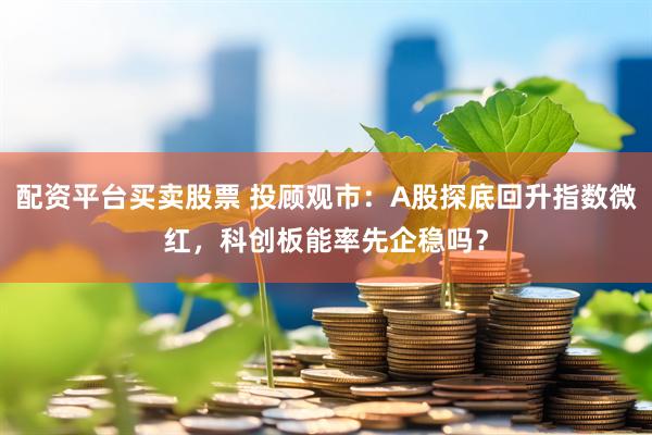配资平台买卖股票 投顾观市：A股探底回升指数微红，科创板能率先企稳吗？