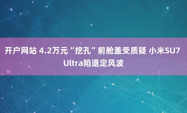 开户网站 4.2万元“挖孔”前舱盖受质疑 小米SU7 Ultra陷退定风波