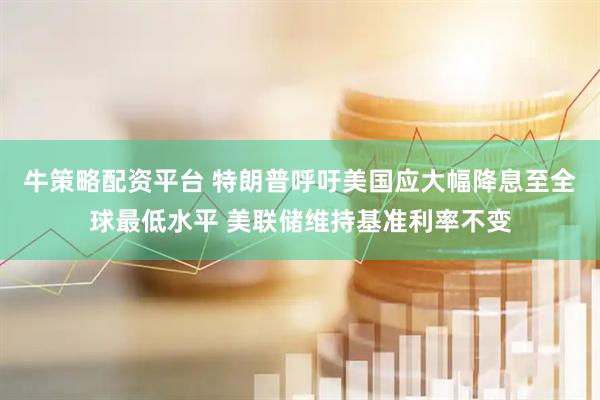 牛策略配资平台 特朗普呼吁美国应大幅降息至全球最低水平 美联储维持基准利率不变