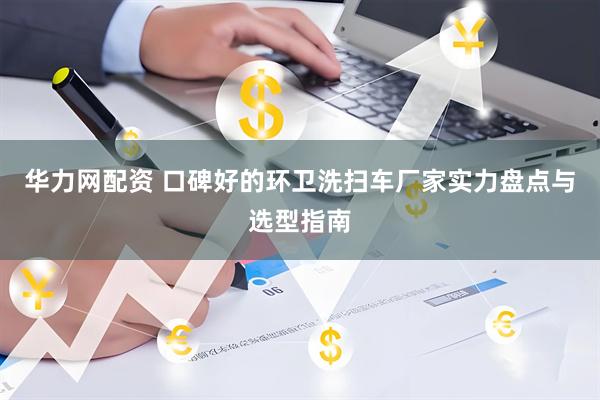 华力网配资 口碑好的环卫洗扫车厂家实力盘点与选型指南