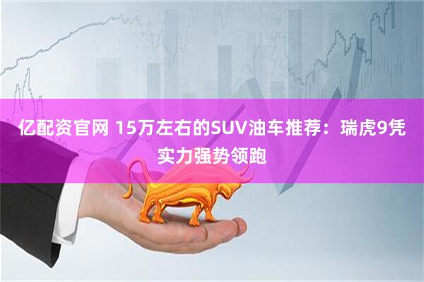 亿配资官网 15万左右的SUV油车推荐：瑞虎9凭实力强势领跑