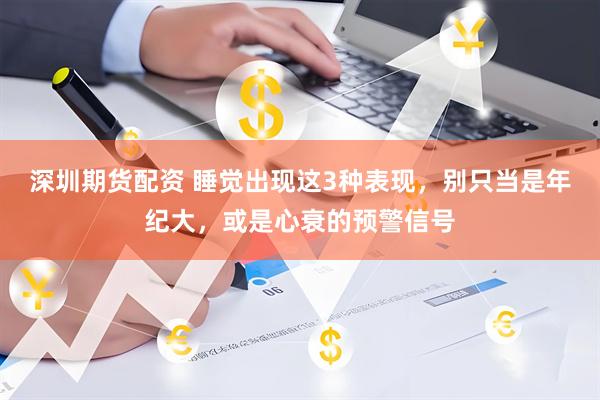 深圳期货配资 睡觉出现这3种表现，别只当是年纪大，或是心衰的预警信号